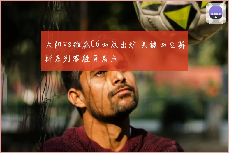 太阳vs雄鹿G6回放出炉 关键回合解析系列赛胜负看点